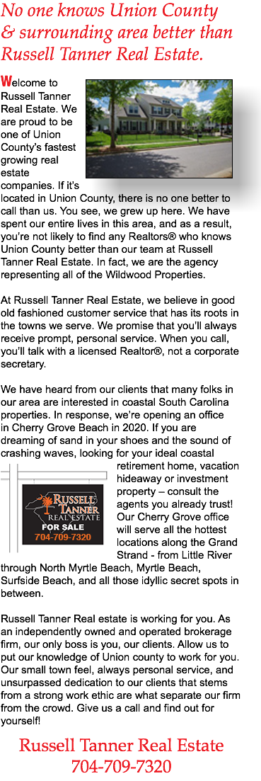 No one knows Union County & surrounding area better than Russell Tanner Real Estate. ﷯Welcome to Russell Tanner Real Estate. We are proud to be one of Union County’s fastest growing real estate companies. If it’s located in Union County, there is no one better to call than us. You see, we grew up here. We have spent our entire lives in this area, and as a result, you’re not likely to find any Realtors® who knows Union County better than our team at Russell Tanner Real Estate. In fact, we are the agency representing all of the Wildwood Properties. At Russell Tanner Real Estate, we believe in good old fashioned customer service that has its roots in the towns we serve. We promise that you’ll always receive prompt, personal service. When you call, you’ll talk with a licensed Realtor®, not a corporate secretary. We have heard from our clients that many folks in our area are interested in coastal South Carolina properties. In response, we’re opening an office in Cherry Grove Beach in 2020. If you are dreaming of sand in your shoes and the sound of crashing waves, looking for your ideal coastal retirement ﷯home, vacation hideaway or investment property – consult the agents you already trust! Our Cherry Grove office will serve all the hottest locations along the Grand Strand - from Little River through North Myrtle Beach, Myrtle Beach, Surfside Beach, and all those idyllic secret spots in between. Russell Tanner Real estate is working for you. As an independently owned and operated brokerage firm, our only boss is you, our clients. Allow us to put our knowledge of Union county to work for you. Our small town feel, always personal service, and unsurpassed dedication to our clients that stems from a strong work ethic are what separate our firm from the crowd. Give us a call and find out for yourself! Russell Tanner Real Estate 704-709-7320