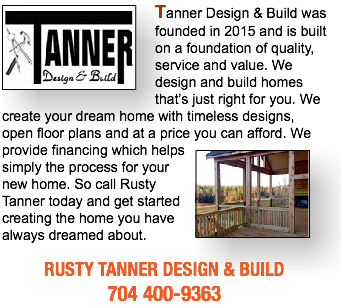 ﷯Tanner Design & Build was founded in 2015 and is built on a foundation of quality, service and value. We design and build homes that’s just right for you. We create your dream home with timeless designs, open floor plans and at a price you can afford. We﷯ provide financing which helps simply the process for your new home. So call Rusty Tanner today and get started creating the home you have always dreamed about. RUSTY TANNER DESIGN & BUILD 704 400-9363