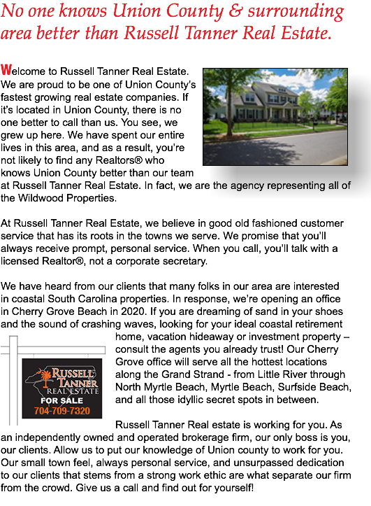 No one knows Union County & surrounding area better than Russell Tanner Real Estate. ﷯Welcome to Russell Tanner Real Estate. We are proud to be one of Union County’s fastest growing real estate companies. If it’s located in Union County, there is no one better to call than us. You see, we grew up here. We have spent our entire lives in this area, and as a result, you’re not likely to find any Realtors® who knows Union County better than our team at Russell Tanner Real Estate. In fact, we are the agency representing all of the Wildwood Properties. At Russell Tanner Real Estate, we believe in good old fashioned customer service that has its roots in the towns we serve. We promise that you’ll always receive prompt, personal service. When you call, you’ll talk with a licensed Realtor®, not a corporate secretary. We have heard from our clients that many folks in our area are interested in coastal South Carolina properties. In response, we’re opening an office in Cherry Grove Beach in 2020. If you are dreaming of sand in your shoes and the sound of crashing waves, looking for your ideal coastal retirement ﷯home, vacation hideaway or investment property – consult the agents you already trust! Our Cherry Grove office will serve all the hottest locations along the Grand Strand - from Little River through North Myrtle Beach, Myrtle Beach, Surfside Beach, and all those idyllic secret spots in between. Russell Tanner Real estate is working for you. As an independently owned and operated brokerage firm, our only boss is you, our clients. Allow us to put our knowledge of Union county to work for you. Our small town feel, always personal service, and unsurpassed dedication to our clients that stems from a strong work ethic are what separate our firm from the crowd. Give us a call and find out for yourself! 
